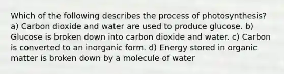 Which of the following describes the <a href='https://www.questionai.com/knowledge/kZdL6DGYI4-process-of-photosynthesis' class='anchor-knowledge'>process of photosynthesis</a>? a) Carbon dioxide and water are used to produce glucose. b) Glucose is broken down into carbon dioxide and water. c) Carbon is converted to an inorganic form. d) Energy stored in organic matter is broken down by a molecule of water