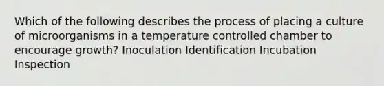 Which of the following describes the process of placing a culture of microorganisms in a temperature controlled chamber to encourage growth? Inoculation Identification Incubation Inspection