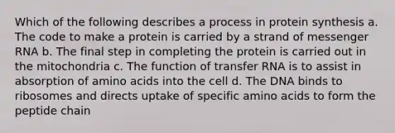 Which of the following describes a process in protein synthesis a. The code to make a protein is carried by a strand of messenger RNA b. The final step in completing the protein is carried out in the mitochondria c. The function of transfer RNA is to assist in absorption of amino acids into the cell d. The DNA binds to ribosomes and directs uptake of specific amino acids to form the peptide chain