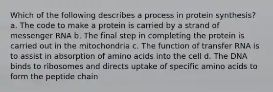 Which of the following describes a process in protein synthesis? a. The code to make a protein is carried by a strand of messenger RNA b. The final step in completing the protein is carried out in the mitochondria c. The function of transfer RNA is to assist in absorption of amino acids into the cell d. The DNA binds to ribosomes and directs uptake of specific amino acids to form the peptide chain