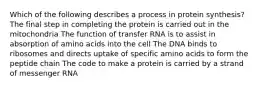 Which of the following describes a process in protein synthesis? The final step in completing the protein is carried out in the mitochondria The function of transfer RNA is to assist in absorption of amino acids into the cell The DNA binds to ribosomes and directs uptake of specific amino acids to form the peptide chain The code to make a protein is carried by a strand of messenger RNA