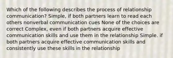 Which of the following describes the process of relationship communication? Simple, if both partners learn to read each others nonverbal communication cues None of the choices are correct Complex, even if both partners acquire effective communication skills and use them in the relationship Simple. if both partners acquire effective communication skills and consistently use these skills in the relationship