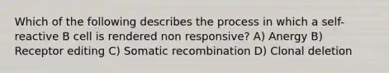 Which of the following describes the process in which a self-reactive B cell is rendered non responsive? A) Anergy B) Receptor editing C) Somatic recombination D) Clonal deletion