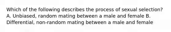 Which of the following describes the process of sexual selection? A. Unbiased, random mating between a male and female B. Differential, non-random mating between a male and female