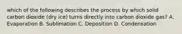 which of the following describes the process by which solid carbon dioxide (dry ice) turns directly into carbon dioxide gas? A. Evaporation B. Sublimation C. Deposition D. Condensation