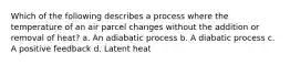 Which of the following describes a process where the temperature of an air parcel changes without the addition or removal of heat? a. An adiabatic process b. A diabatic process c. A positive feedback d. Latent heat