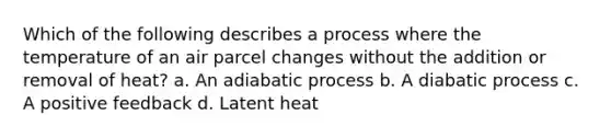 Which of the following describes a process where the temperature of an air parcel changes without the addition or removal of heat? a. An adiabatic process b. A diabatic process c. A positive feedback d. Latent heat