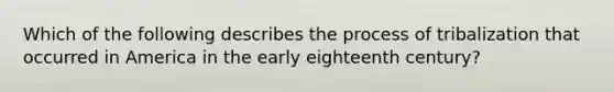 Which of the following describes the process of tribalization that occurred in America in the early eighteenth century?