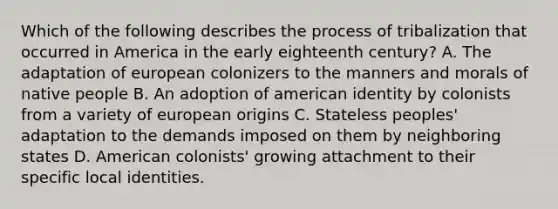 Which of the following describes the process of tribalization that occurred in America in the early eighteenth century? A. The adaptation of european colonizers to the manners and morals of native people B. An adoption of american identity by colonists from a variety of european origins C. Stateless peoples' adaptation to the demands imposed on them by neighboring states D. American colonists' growing attachment to their specific local identities.