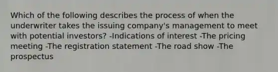 Which of the following describes the process of when the underwriter takes the issuing company's management to meet with potential investors? -Indications of interest -The pricing meeting -The registration statement -The road show -The prospectus