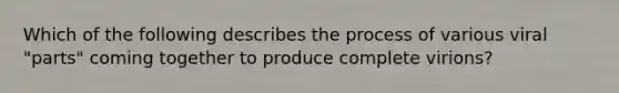 Which of the following describes the process of various viral "parts" coming together to produce complete virions?