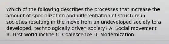 Which of the following describes the processes that increase the amount of specialization and differentiation of structure in societies resulting in the move from an undeveloped society to a developed, technologically driven society? A. Social movement B. First world incline C. Coalescence D. Modernization