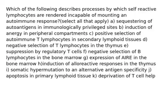 Which of the following describes processes by which self reactive lymphocytes are rendered incapable of mounting an autoimmune response?(select all that apply) a) sequestering of autoantigens in immunologically privileged sites b) induction of anergy in peripheral compartments c) positive selection of autoimmune T lymphocytes in secondary lymphoid tissues d) negative selection of T lymphocytes in the thymus e) suppression by regulatory T cells f) negative selection of B lymphocytes in the bone marrow g) expression of AIRE in the bone marrow h)induction of alloreactive responses in the thymus i) somatic hypermutation to an alternative antigen specificity j) apoptosis in primary lymphoid tissue k) deprivation of T cell help