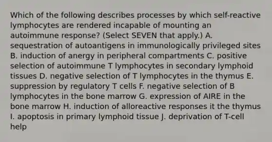 Which of the following describes processes by which self-reactive lymphocytes are rendered incapable of mounting an autoimmune response? (Select SEVEN that apply.) A. sequestration of autoantigens in immunologically privileged sites B. induction of anergy in peripheral compartments C. positive selection of autoimmune T lymphocytes in secondary lymphoid tissues D. negative selection of T lymphocytes in the thymus E. suppression by regulatory T cells F. negative selection of B lymphocytes in the bone marrow G. expression of AIRE in the bone marrow H. induction of alloreactive responses it the thymus I. apoptosis in primary lymphoid tissue J. deprivation of T-cell help