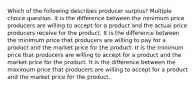 Which of the following describes producer surplus? Multiple choice question. It is the difference between the minimum price producers are willing to accept for a product and the actual price producers receive for the product. It is the difference between the minimum price that producers are willing to pay for a product and the market price for the product. It is the minimum price that producers are willing to accept for a product and the market price for the product. It is the difference between the maximum price that producers are willing to accept for a product and the market price for the product.