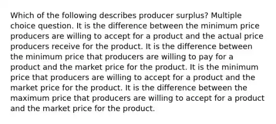 Which of the following describes producer surplus? Multiple choice question. It is the difference between the minimum price producers are willing to accept for a product and the actual price producers receive for the product. It is the difference between the minimum price that producers are willing to pay for a product and the market price for the product. It is the minimum price that producers are willing to accept for a product and the market price for the product. It is the difference between the maximum price that producers are willing to accept for a product and the market price for the product.