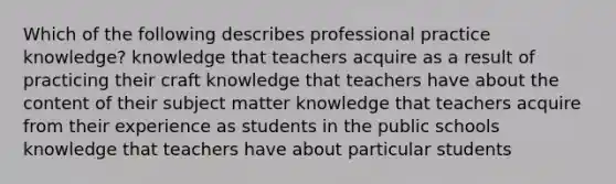 Which of the following describes professional practice knowledge? knowledge that teachers acquire as a result of practicing their craft knowledge that teachers have about the content of their subject matter knowledge that teachers acquire from their experience as students in the public schools knowledge that teachers have about particular students