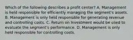 Which of the following describes a profit​ center? A. Management is held responsible for efficiently managing the​ segment's assets. B. Management is only held responsible for generating revenue and controlling costs. C. Return on Investment would be used to evaluate the​ segment's performance. D. Management is only held responsible for controlling costs.