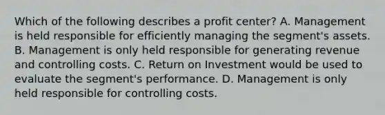 Which of the following describes a profit​ center? A. Management is held responsible for efficiently managing the​ segment's assets. B. Management is only held responsible for generating revenue and controlling costs. C. Return on Investment would be used to evaluate the​ segment's performance. D. Management is only held responsible for controlling costs.