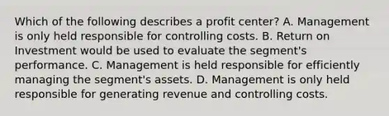 Which of the following describes a profit​ center? A. Management is only held responsible for controlling costs. B. Return on Investment would be used to evaluate the​ segment's performance. C. Management is held responsible for efficiently managing the​ segment's assets. D. Management is only held responsible for generating revenue and controlling costs.