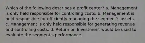 Which of the following describes a profit center? a. Management is only held responsible for controlling costs. b. Management is held responsible for efficiently managing the segment's assets. c. Management is only held responsible for generating revenue and controlling costs. d. Return on Investment would be used to evaluate the segment's performance.