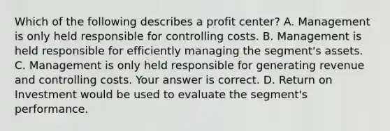 Which of the following describes a profit​ center? A. Management is only held responsible for controlling costs. B. Management is held responsible for efficiently managing the​ segment's assets. C. Management is only held responsible for generating revenue and controlling costs. Your answer is correct. D. Return on Investment would be used to evaluate the​ segment's performance.