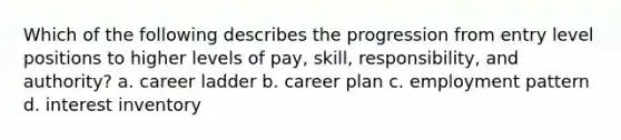 Which of the following describes the progression from entry level positions to higher levels of pay, skill, responsibility, and authority? a. career ladder b. career plan c. employment pattern d. interest inventory