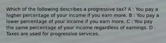 Which of the following describes a progressive tax? A : You pay a higher percentage of your income if you earn more. B : You pay a lower percentage of your income if you earn more. C : You pay the same percentage of your income regardless of earnings. D : Taxes are used for progressive services.