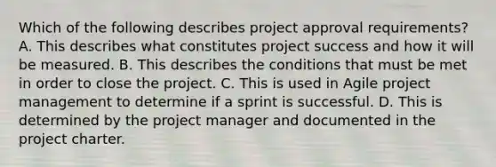 Which of the following describes project approval requirements? A. This describes what constitutes project success and how it will be measured. B. This describes the conditions that must be met in order to close the project. C. This is used in Agile project management to determine if a sprint is successful. D. This is determined by the project manager and documented in the project charter.