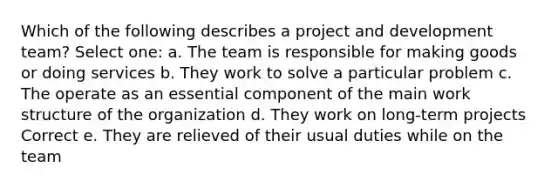 Which of the following describes a project and development team? Select one: a. The team is responsible for making goods or doing services b. They work to solve a particular problem c. The operate as an essential component of the main work structure of the organization d. They work on long-term projects Correct e. They are relieved of their usual duties while on the team