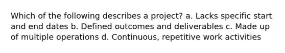 Which of the following describes a project? a. Lacks specific start and end dates b. Defined outcomes and deliverables c. Made up of multiple operations d. Continuous, repetitive work activities