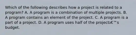 Which of the following describes how a project is related to a program? A. A program is a combination of multiple projects. B. A program contains an element of the project. C. A program is a part of a project. D. A program uses half of the projectג€™s budget.