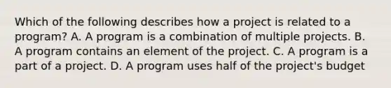 Which of the following describes how a project is related to a program? A. A program is a combination of multiple projects. B. A program contains an element of the project. C. A program is a part of a project. D. A program uses half of the project's budget