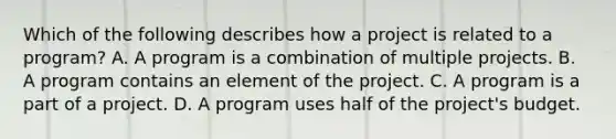 Which of the following describes how a project is related to a program? A. A program is a combination of multiple projects. B. A program contains an element of the project. C. A program is a part of a project. D. A program uses half of the project's budget.