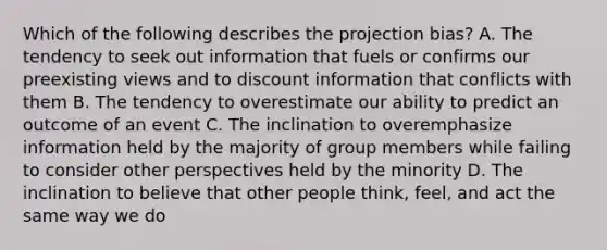 Which of the following describes the projection bias? A. The tendency to seek out information that fuels or confirms our preexisting views and to discount information that conflicts with them B. The tendency to overestimate our ability to predict an outcome of an event C. The inclination to overemphasize information held by the majority of group members while failing to consider other perspectives held by the minority D. The inclination to believe that other people think, feel, and act the same way we do