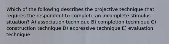 Which of the following describes the projective technique that requires the respondent to complete an incomplete stimulus situation? A) association technique B) completion technique C) construction technique D) expressive technique E) evaluation technique