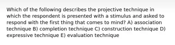 Which of the following describes the projective technique in which the respondent is presented with a stimulus and asked to respond with the first thing that comes to mind? A) association technique B) completion technique C) construction technique D) expressive technique E) evaluation technique