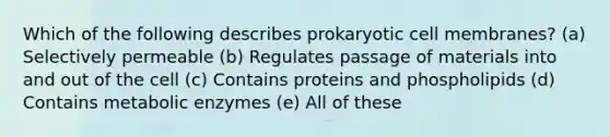 Which of the following describes prokaryotic cell membranes? (a) Selectively permeable (b) Regulates passage of materials into and out of the cell (c) Contains proteins and phospholipids (d) Contains metabolic enzymes (e) All of these