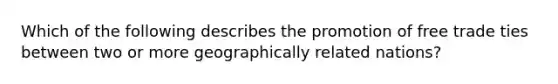 Which of the following describes the promotion of free trade ties between two or more geographically related nations?