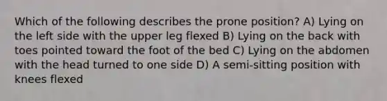 Which of the following describes the prone position? A) Lying on the left side with the upper leg flexed B) Lying on the back with toes pointed toward the foot of the bed C) Lying on the abdomen with the head turned to one side D) A semi-sitting position with knees flexed