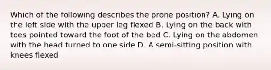 Which of the following describes the prone position? A. Lying on the left side with the upper leg flexed B. Lying on the back with toes pointed toward the foot of the bed C. Lying on the abdomen with the head turned to one side D. A semi-sitting position with knees flexed