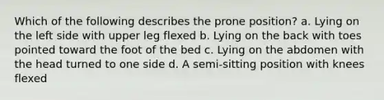 Which of the following describes the prone position? a. Lying on the left side with upper leg flexed b. Lying on the back with toes pointed toward the foot of the bed c. Lying on the abdomen with the head turned to one side d. A semi-sitting position with knees flexed