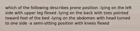 which of the following describes prone position -lying on the left side with upper leg flexed -lying on the back with toes pointed toward foot of the bed -lying on the abdomen with head turned to one side -a semi-sitting position with knees flexed