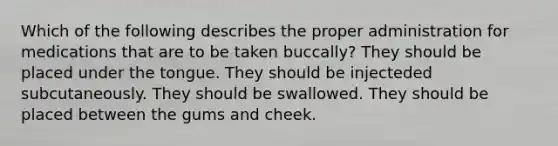 Which of the following describes the proper administration for medications that are to be taken buccally? They should be placed under the tongue. They should be injecteded subcutaneously. They should be swallowed. They should be placed between the gums and cheek.