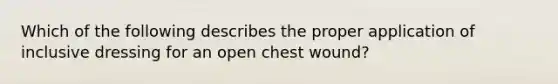 Which of the following describes the proper application of inclusive dressing for an open chest wound?