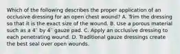 Which of the following describes the proper application of an occlusive dressing for an open chest​ wound? A. Trim the dressing so that it is the exact size of the wound. B. Use a porous material such as a 4′′ by 4′′ gauze pad. C. Apply an occlusive dressing to each penetrating wound. D. Traditional gauze dressings create the best seal over open wounds.