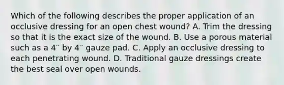 Which of the following describes the proper application of an occlusive dressing for an open chest​ wound? A. Trim the dressing so that it is the exact size of the wound. B. Use a porous material such as a 4′′ by 4′′ gauze pad. C. Apply an occlusive dressing to each penetrating wound. D. Traditional gauze dressings create the best seal over open wounds.