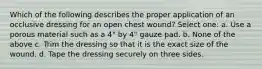 Which of the following describes the proper application of an occlusive dressing for an open chest wound? Select one: a. Use a porous material such as a 4" by 4" gauze pad. b. None of the above c. Trim the dressing so that it is the exact size of the wound. d. Tape the dressing securely on three sides.