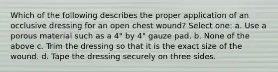 Which of the following describes the proper application of an occlusive dressing for an open chest wound? Select one: a. Use a porous material such as a 4" by 4" gauze pad. b. None of the above c. Trim the dressing so that it is the exact size of the wound. d. Tape the dressing securely on three sides.