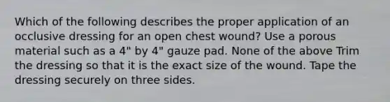 Which of the following describes the proper application of an occlusive dressing for an open chest wound? Use a porous material such as a 4" by 4" gauze pad. None of the above Trim the dressing so that it is the exact size of the wound. Tape the dressing securely on three sides.